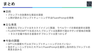 まとめ
◼目的
• プロンプトの効果的な要因を調査
• 人間が読めるプロンプトチューニング手法FluentPromptを開発
◼主な発見
• 効果的なプロンプトはタスクドメインに関連，ラベルワードの事前確率を調整
• FLUENTPROMPTで生成されたプロンプトは効果的で読みやすいが意味の制限
• タスク定義や指示を直接示すプロンプトは見つからず
◼今後の課題
• GPT-2大規模モデルはプロンプトチューニングされていない
• 指示チューニングされたモデルにFluentPromptを適用し指示的なプロンプトの
発見を試みる
 