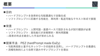 概要
◼目的
• ハードプロンプトを効率的な勾配最適化で自動生成
• ソフトプロンプトに匹敵する性能を，再利用・転送可能なテキスト形式で実現
◼背景
• ハードプロンプト：人間可読・直感ベースで設計されるが試行錯誤が必要
• ソフトプロンプト：高性能だが非解釈的・再利用困難
→両者の利点を統合した手法が求められる
◼提案手法：PEZ (hardPrompt made EaZy)
• 勾配再投影と量子化ネットワークの技術を活用し，ハードプロンプトを最適化
• 流暢性制約により自然で読みやすいプロンプトを導出
 
