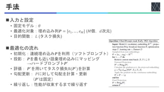 手法
◼入力と設定
• 固定モデル：𝜃
• 最適化対象：埋め込み列𝑷 = [𝑒1, … , 𝑒𝑀] (𝑀個，𝑑次元)
• 目的関数： 𝐿 (タスク損失)
◼最適化の流れ
• 初期化：連続埋め込み𝑷を利用（ソフトプロンプト）
• 投影： 𝑷を最も近い語彙埋め込みにマッピング
→ハードプロンプト𝑷′
• 評価： 𝑷′
を用いてタスク損失R(𝑷′
)を計算
• 勾配更新： 𝑃に対して勾配を計算・更新
（𝑷′
は固定）
• 繰り返し：性能が収束するまで繰り返す
 
