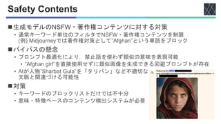 Safety Contents
◼生成モデルのNSFW・著作権コンテンツに対する対策
• 通常キーワード単位のフィルタでNSFW・著作権コンテンツを制限
(例) Midjourneyでは著作権対策として”Afghan”という単語をブロック
◼バイパスの懸念
• プロンプト最適化により，禁止語を使わず類似の意味を表現可能
• “Afghan girl”を直接使用せずに類似画像を生成できる回避プロンプトが存在
• AIが人物”Sharbat Gula”を「タリバン」など不適切な
文脈と関連づける可能性
◼対策
• キーワードのブロックリストだけでは不十分
• 意味・特徴ベースのコンテンツ検出システムが必要
 