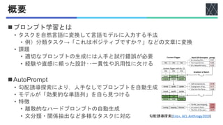 概要
◼プロンプト学習とは
• タスクを自然言語に変換して言語モデルに入力する手法
• 例）分類タスク→「これはポジティブですか？」などの文章に変換
• 課題
• 適切なプロンプトの生成には人手と試行錯誤が必要
• 経験や直感に頼った設計‥一貫性や汎用性に欠ける
◼AutoPrompt
• 勾配誘導探索により，人手なしでプロンプトを自動生成
• モデルが「効果的な単語列」を自ら見つける
• 特徴
• 離散的なハードプロンプトの自動生成
• 文分類・関係抽出など多様なタスクに対応 勾配誘導探索[Eric+, ACL Anthrogy2019]
 