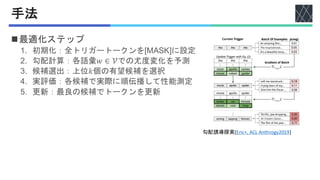 手法
◼最適化ステップ
1. 初期化：全トリガートークンを[MASK]に設定
2. 勾配計算：各語彙𝑤 ∈ 𝒱での尤度変化を予測
3. 候補選出：上位𝑘個の有望候補を選択
4. 実評価：各候補で実際に順伝播して性能測定
5. 更新：最良の候補でトークンを更新
勾配誘導探索[Eric+, ACL Anthrogy2019]
 