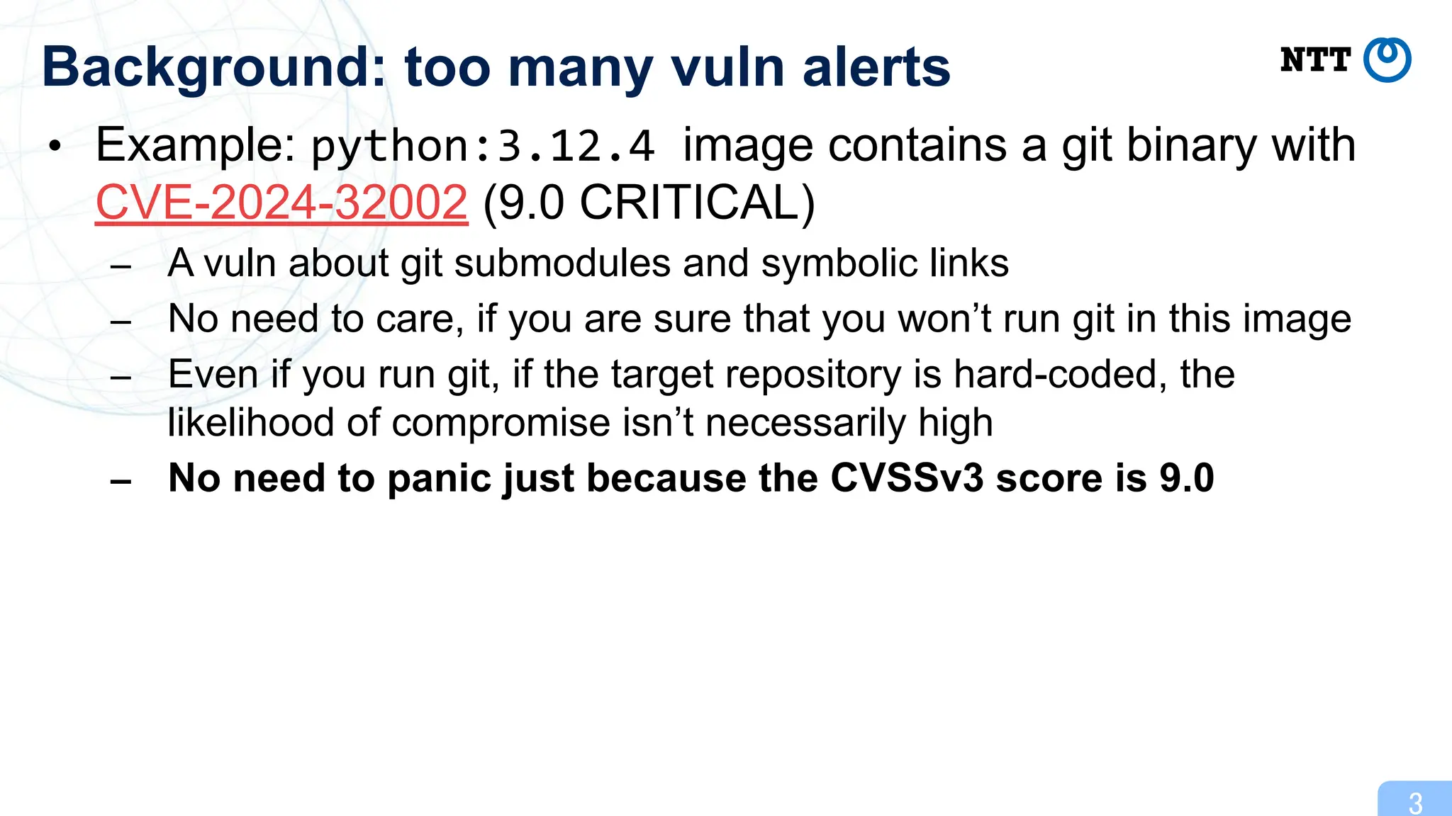 • Example: python:3.12.4 image contains a git binary with
CVE-2024-32002 (9.0 CRITICAL)
– A vuln about git submodules and symbolic links
– No need to care, if you are sure that you won’t run git in this image
– Even if you run git, if the target repository is hard-coded, the
likelihood of compromise isn’t necessarily high
– No need to panic just because the CVSSv3 score is 9.0
3
Background: too many vuln alerts
 