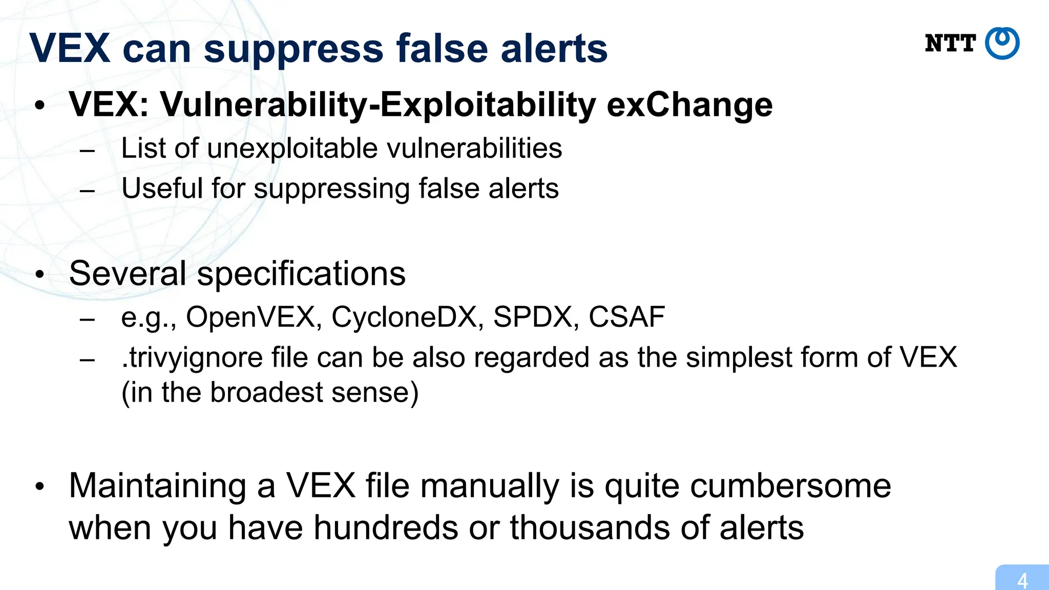 • VEX: Vulnerability-Exploitability exChange
– List of unexploitable vulnerabilities
– Useful for suppressing false alerts
• Several specifications
– e.g., OpenVEX, CycloneDX, SPDX, CSAF
– .trivyignore file can be also regarded as the simplest form of VEX
(in the broadest sense)
• Maintaining a VEX file manually is quite cumbersome
when you have hundreds or thousands of alerts
4
VEX can suppress false alerts
 