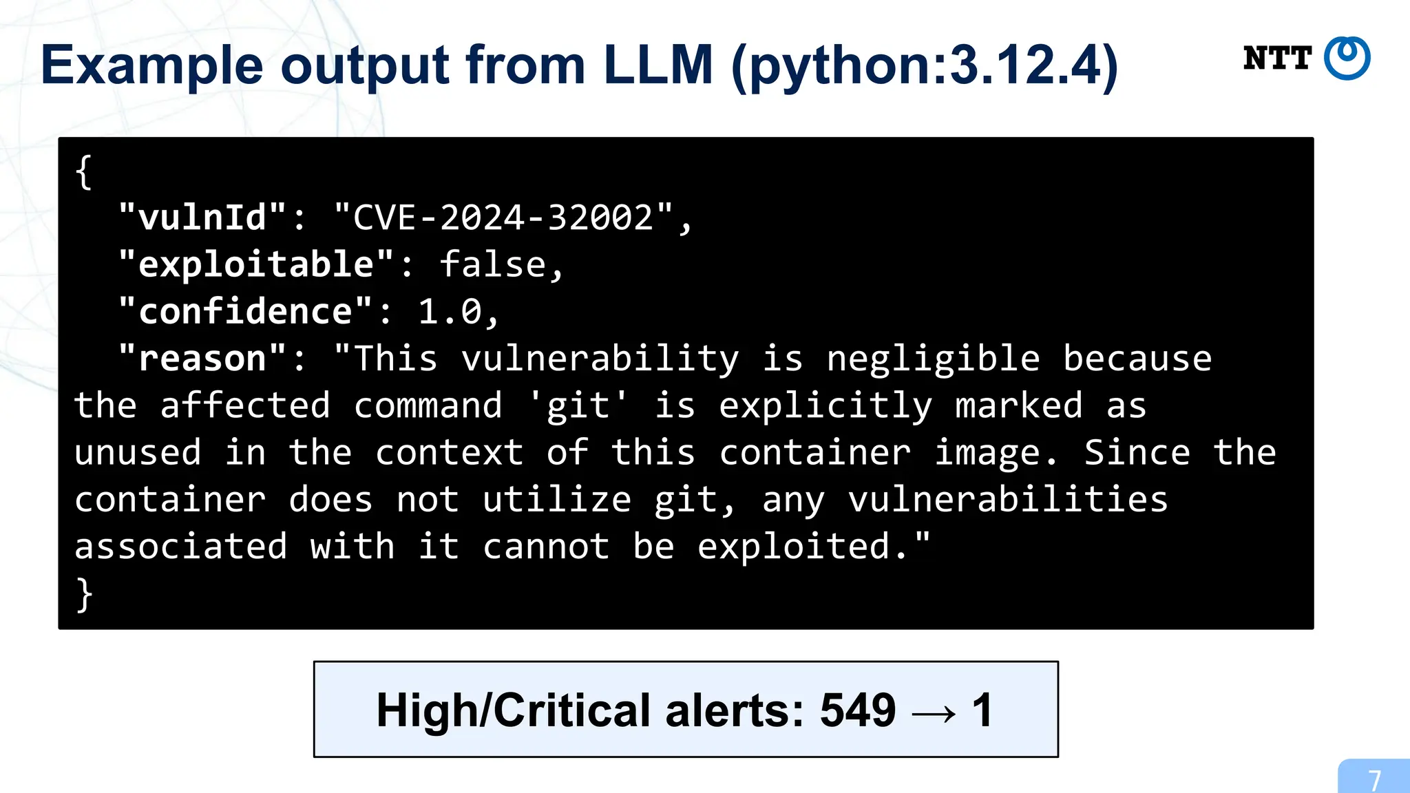7
Example output from LLM (python:3.12.4)
{
"vulnId": "CVE-2024-32002",
"exploitable": false,
"confidence": 1.0,
"reason": "This vulnerability is negligible because
the affected command 'git' is explicitly marked as
unused in the context of this container image. Since the
container does not utilize git, any vulnerabilities
associated with it cannot be exploited."
}
High/Critical alerts: 549 → 1
 
