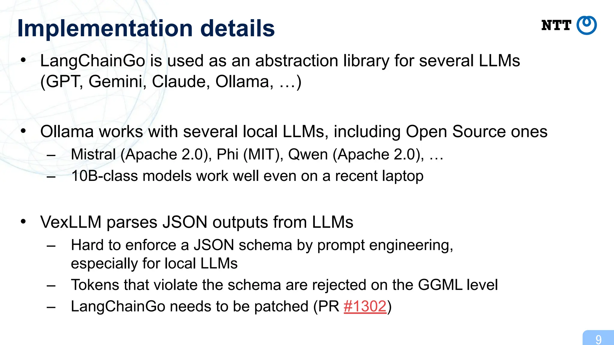 • LangChainGo is used as an abstraction library for several LLMs
(GPT, Gemini, Claude, Ollama, …)
• Ollama works with several local LLMs, including Open Source ones
– Mistral (Apache 2.0), Phi (MIT), Qwen (Apache 2.0), …
– 10B-class models work well even on a recent laptop
• VexLLM parses JSON outputs from LLMs
– Hard to enforce a JSON schema by prompt engineering,
especially for local LLMs
– Tokens that violate the schema are rejected on the GGML level
– LangChainGo needs to be patched (PR #1302)
9
Implementation details
 