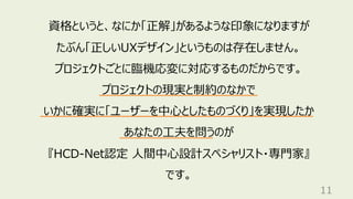11
資格というと、なにか「正解」があるような印象になりますが
たぶん「正しいUXデザイン」というものは存在しません。
プロジェクトごとに臨機応変に対応するものだからです。
プロジェクトの現実と制約のなかで
いかに確実に「ユーザーを中⼼としたものづくり」を実現したか
あなたの⼯夫を問うのが
『HCD-Net認定 ⼈間中⼼設計スペシャリスト・専⾨家』
です。
 