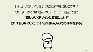 12
「正しいUXデザイン」というものは存在しないのですが
ただ、⽻⼭がこれまで多くのUXデザイナーと話してきて
「正しいUXデザインは存在しないが
これは明らかにUXデザインじゃないというものは存在する」
 