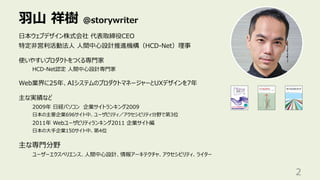⽻⼭ 祥樹 @storywriter
2
⽇本ウェブデザイン株式会社 代表取締役CEO
特定⾮営利活動法⼈ ⼈間中⼼設計推進機構（HCD-Net）理事
使いやすいプロダクトをつくる専⾨家
HCD-Net認定 ⼈間中⼼設計専⾨家
Web業界に25年、AIシステムのプロダクトマネージャーとUXデザインを7年
主な実績など
2009年 ⽇経パソコン 企業サイトランキング2009
⽇本の主要企業696サイト中、ユーザビリティ／アクセシビリティ分野で第3位
2011年 Webユーザビリティランキング2011 企業サイト編
⽇本の⼤⼿企業150サイト中、第4位
主な専⾨分野
ユーザーエクスペリエンス、⼈間中⼼設計、情報アーキテクチャ、アクセシビリティ、ライター
 