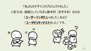 25
「私はUXデザインのプロジェクトをした」
と⾔うとき、論拠としていちばん基本的（おすすめ）なのは
「ユーザーインタビューをした」 および
「ユーザビリティテストをした」 です。
 