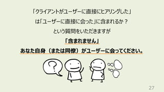 27
「クライアントがユーザーに直接にヒアリングした」
は「ユーザーに直接に会った」に含まれるか︖
という質問をいただきますが
「含まれません」
あなた⾃⾝（または同僚）がユーザーに会ってください。
 