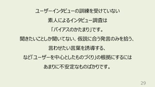 29
ユーザーインタビューの訓練を受けていない
素⼈によるインタビュー調査は
「バイアスのかたまり」です。
聞きたいことしか聞いてない、仮説に合う発⾔のみを拾う、
⾔わせたい⾔葉を誘導する、
など「ユーザーを中⼼としたものづくり」の根拠にするには
あまりに不安定なものばかりです。
 