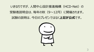 3
いきなりですが、⼈間中⼼設計推進機構（HCD-Net）の
受験者説明会は、毎年の秋（9〜12⽉）に開催されます。
試験の説明は、今⽇のプレゼンではなく上記が公式です。
 