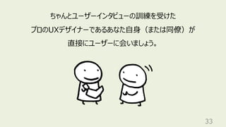 33
ちゃんとユーザーインタビューの訓練を受けた
プロのUXデザイナーであるあなた⾃⾝（または同僚）が
直接にユーザーに会いましょう。
 