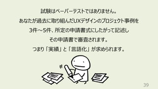 39
試験はペーパーテストではありません。
あなたが過去に取り組んだUXデザインのプロジェクト事例を
3件〜5件、所定の申請書式にしたがって記述し
その申請書で審査されます。
つまり 「実績」 と 「⾔語化」 が求められます。
 