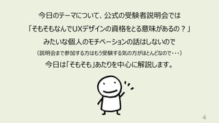 4
今⽇のテーマについて、公式の受験者説明会では
「そもそもなんでUXデザインの資格をとる意味があるの︖」
みたいな個⼈のモチベーションの話はしないので
（説明会まで参加する⽅はもう受験する気の⽅がほとんどなので・・・）
今⽇は「そもそも」あたりを中⼼に解説します。
 