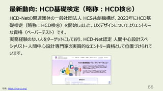 最新動向: HCD基礎検定（略称︓HCD検®）
66
HCD-Netの関連団体の⼀般社団法⼈ HCS共創機構が、2023年にHCD基
礎検定（略称︓HCD検®）を開始しました。UXデザインについてよりエントリー
な資格（ペーパーテスト）です。
実務経験のない⼈をターゲットにしており、HCD-Net認定 ⼈間中⼼設計スペ
シャリスト・⼈間中⼼設計専⾨家の実質的なエントリー資格として位置づけられて
います。
引⽤: https://hcs-cc.org/
 