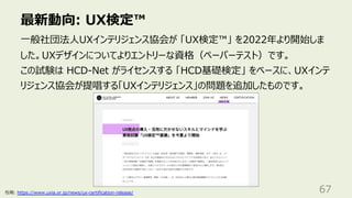最新動向: UX検定™
67
⼀般社団法⼈UXインテリジェンス協会が 「UX検定™」 を2022年より開始しま
した。UXデザインについてよりエントリーな資格（ペーパーテスト）です。
この試験は HCD-Net がライセンスする 「HCD基礎検定」 をベースに、UXインテ
リジェンス協会が提唱する「UXインテリジェンス」の問題を追加したものです。
引⽤: https://www.uxia.or.jp/news/ux-certification-release/
 