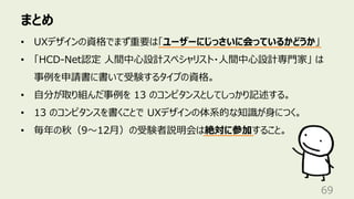 まとめ
69
• UXデザインの資格でまず重要は「ユーザーにじっさいに会っているかどうか」
• 「HCD-Net認定 ⼈間中⼼設計スペシャリスト・⼈間中⼼設計専⾨家」 は
事例を申請書に書いて受験するタイプの資格。
• ⾃分が取り組んだ事例を 13 のコンピタンスとしてしっかり記述する。
• 13 のコンピタンスを書くことで UXデザインの体系的な知識が⾝につく。
• 毎年の秋（9〜12⽉）の受験者説明会は絶対に参加すること。
 