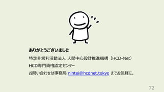 72
ありがとうございました
特定⾮営利活動法⼈ ⼈間中⼼設計推進機構（HCD-Net）
HCD専⾨資格認定センター
お問い合わせは事務局 nintei@hcdnet.tokyo までお気軽に。
 