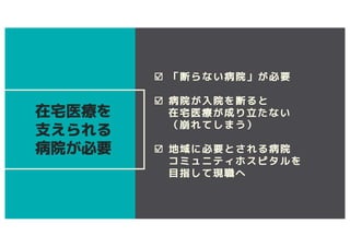 ☑ 「断らない病院」が必要
☑ 病院が入院を断ると
在宅医療が成り立たない
（崩れてしまう）
☑ 地域に必要とされる病院
コミュニティホスピタルを
目指して現職へ
在宅医療を
支えられる
病院が必要
 
