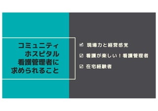 ☑ 現場力と経営感覚
☑ 看護が楽しい！看護管理者
☑ 在宅経験者
コミュニティ
ホスピタル
看護管理者に
求められること
 