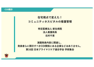 COI開示
在宅視点で変えた！
コミュニティホスピタルの看護管理
特定医療法⼈ 新⽣病院
法⼈看護局⻑
北村千恵
演題発表内容に関連し、
発表者らに開⽰すべきCOI関係にある企業などはありません。
第16回 ⽇本プライマリケア連合学会 学術集会
0
 