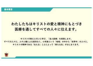 基本理念
わたしたちはキリストの愛と精神にもとづき
医療を通してすべての⼈々に仕えます。
キリストの教えと⾏いに学び、「全⼈医療」を実践します。
すべての⼈々に、⼈や⼈種による差別なく、⼩布施という「地域」の中から「世界中」の⼈々に。
キリストの精神である「仕える」ことによって「新たな⽣」がはじまります。
0
 