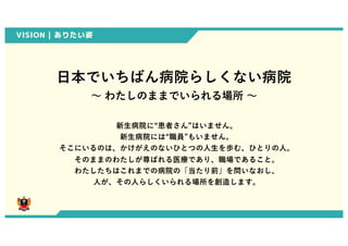 VISION | ありたい姿
⽇本でいちばん病院らしくない病院
〜 わたしのままでいられる場所 〜
新⽣病院に“患者さん”はいません。
新⽣病院には“職員”もいません。
そこにいるのは、かけがえのないひとつの⼈⽣を歩む、ひとりの⼈。
そのままのわたしが尊ばれる医療であり、職場であること。
わたしたちはこれまでの病院の「当たり前」を問いなおし、
⼈が、その⼈らしくいられる場所を創造します。
0
 