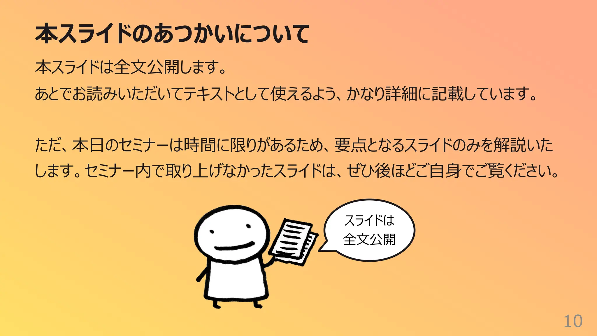 本スライドのあつかいについて
10
本スライドは全⽂公開します。
あとでお読みいただいてテキストとして使えるよう、かなり詳細に記載しています。
ただ、本⽇のセミナーは時間に限りがあるため、要点となるスライドのみを解説いた
します。セミナー内で取り上げなかったスライドは、ぜひ後ほどご⾃⾝でご覧ください。
スライドは
全⽂公開
 