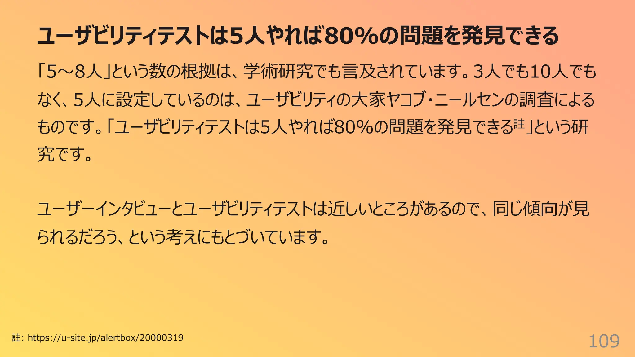 ユーザビリティテストは5⼈やれば80%の問題を発⾒できる
109
「5〜8⼈」という数の根拠は、学術研究でも⾔及されています。3⼈でも10⼈でも
なく、5⼈に設定しているのは、ユーザビリティの⼤家ヤコブ・ニールセンの調査による
ものです。「ユーザビリティテストは5⼈やれば80%の問題を発⾒できる註」という研
究です。
ユーザーインタビューとユーザビリティテストは近しいところがあるので、同じ傾向が⾒
られるだろう、という考えにもとづいています。
註: https://u-site.jp/alertbox/20000319
 