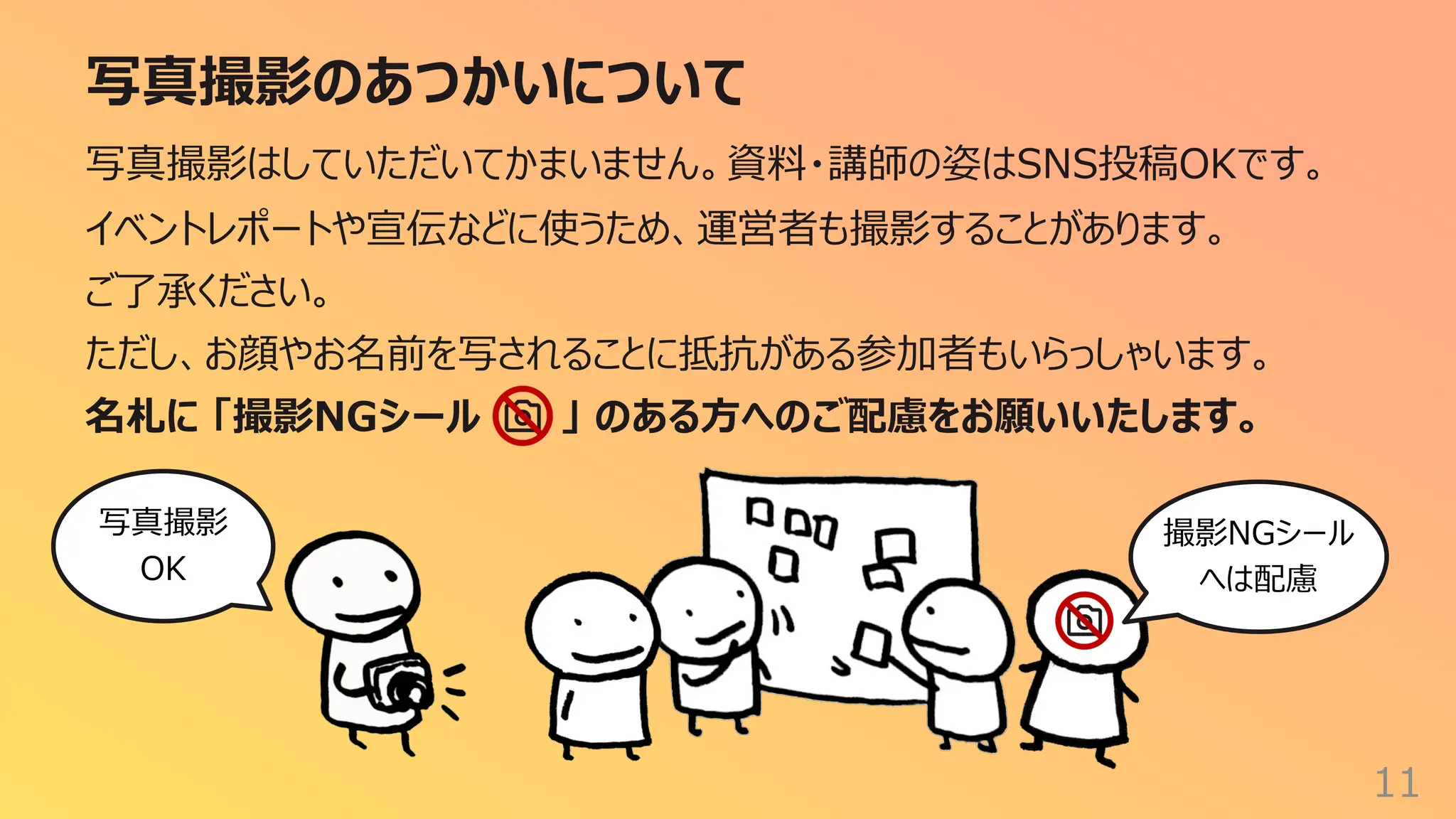 写真撮影のあつかいについて
11
写真撮影はしていただいてかまいません。資料・講師の姿はSNS投稿OKです。
イベントレポートや宣伝などに使うため、運営者も撮影することがあります。
ご了承ください。
ただし、お顔やお名前を写されることに抵抗がある参加者もいらっしゃいます。
名札に 「撮影NGシール 」 のある⽅へのご配慮をお願いいたします。
撮影NGシール
へは配慮
写真撮影
OK
 
