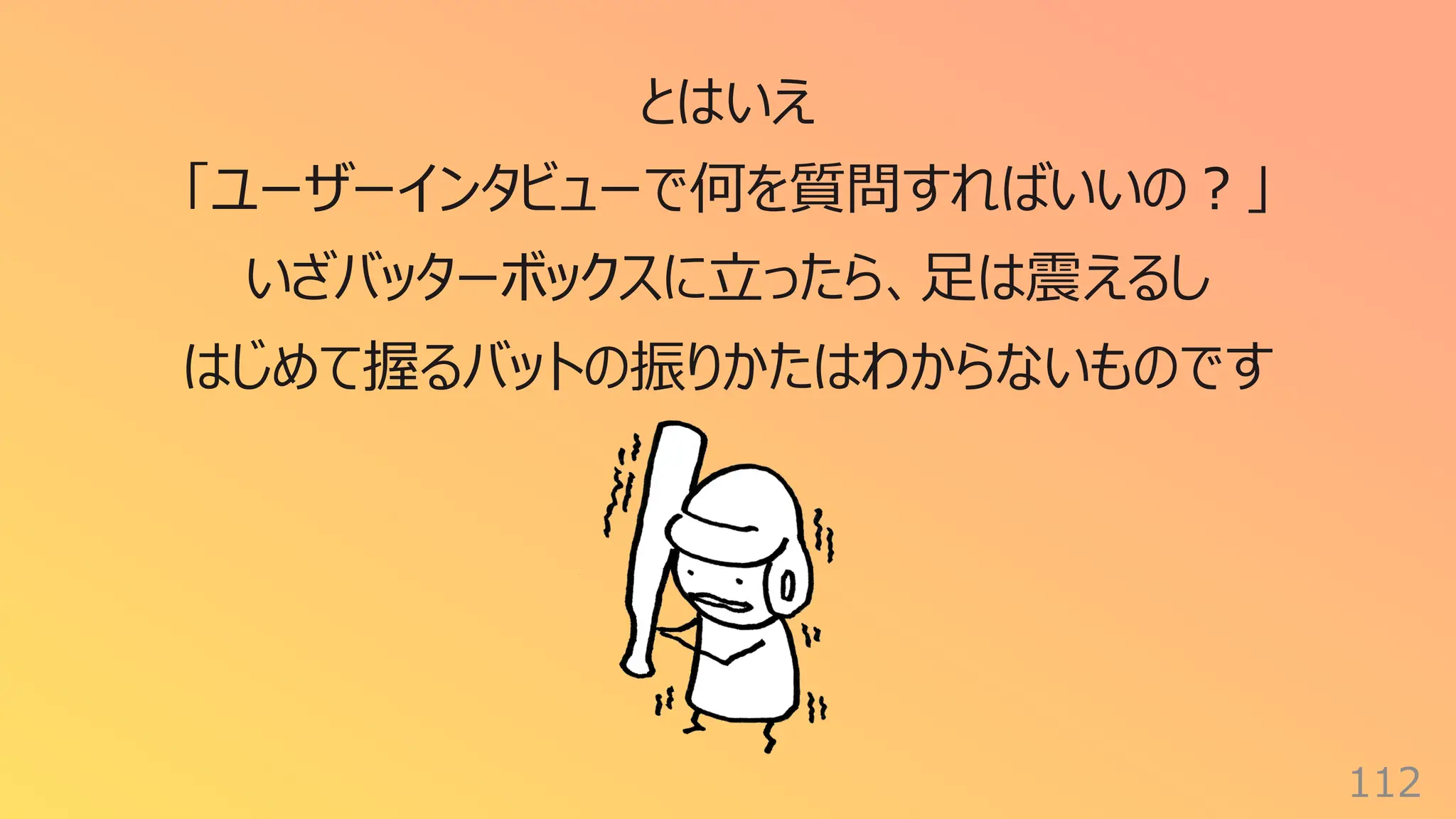 112
とはいえ
「ユーザーインタビューで何を質問すればいいの︖」
いざバッターボックスに⽴ったら、⾜は震えるし
はじめて握るバットの振りかたはわからないものです
 