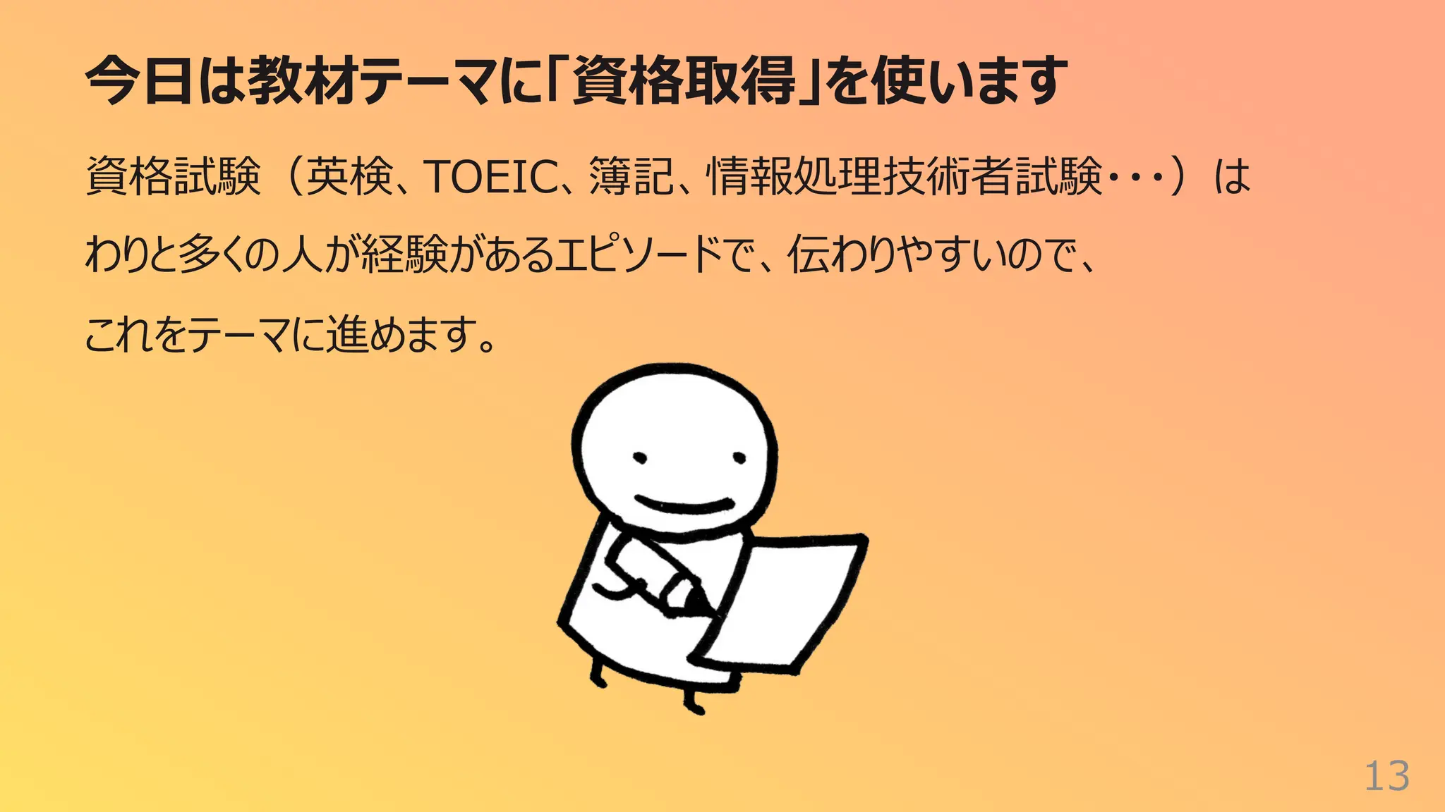 今⽇は教材テーマに「資格取得」を使います
13
資格試験（英検、TOEIC、簿記、情報処理技術者試験・・・）は
わりと多くの⼈が経験があるエピソードで、伝わりやすいので、
これをテーマに進めます。
 