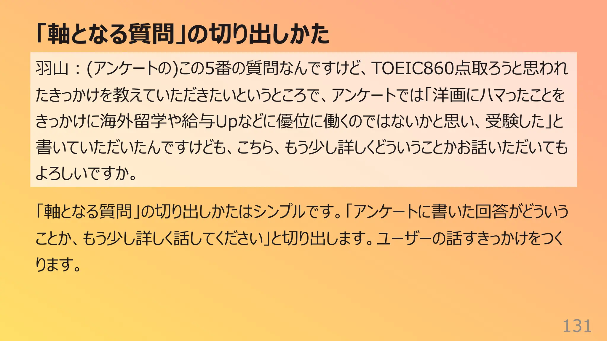 「軸となる質問」の切り出しかた
131
⽻⼭︓(アンケートの)この5番の質問なんですけど、TOEIC860点取ろうと思われ
たきっかけを教えていただきたいというところで、アンケートでは「洋画にハマったことを
きっかけに海外留学や給与Upなどに優位に働くのではないかと思い、受験した」と
書いていただいたんですけども、こちら、もう少し詳しくどういうことかお話いただいても
よろしいですか。
「軸となる質問」の切り出しかたはシンプルです。「アンケートに書いた回答がどういう
ことか、もう少し詳しく話してください」と切り出します。ユーザーの話すきっかけをつく
ります。
 