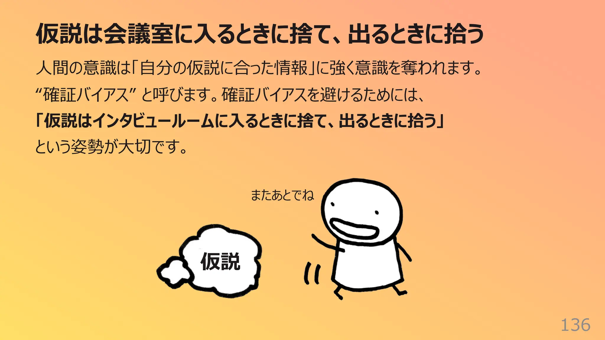 仮説は会議室に⼊るときに捨て、出るときに拾う
136
⼈間の意識は「⾃分の仮説に合った情報」に強く意識を奪われます。
“確証バイアス” と呼びます。確証バイアスを避けるためには、
「仮説はインタビュールームに⼊るときに捨て、出るときに拾う」
という姿勢が⼤切です。
仮説
またあとでね
 