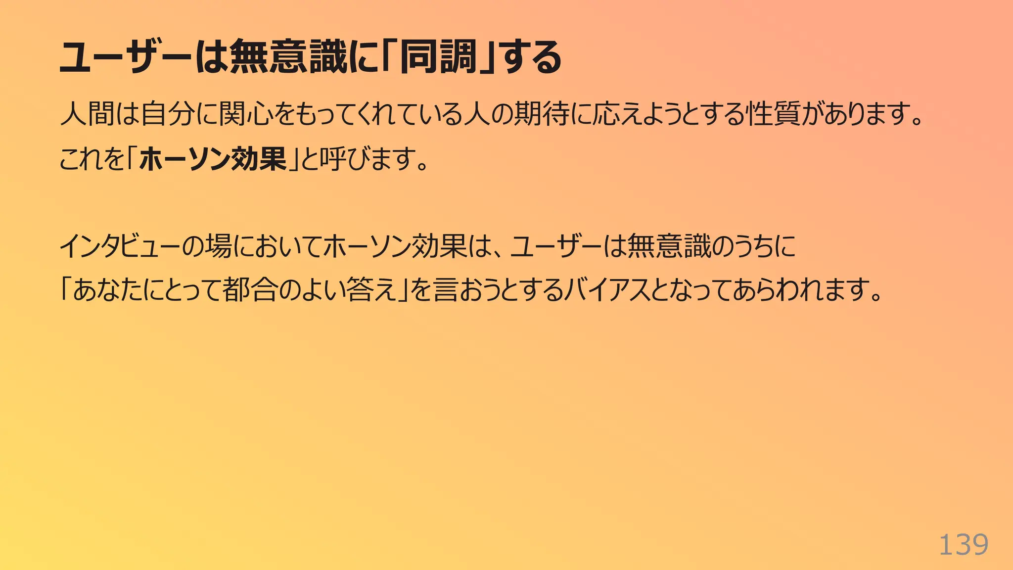 ユーザーは無意識に「同調」する
139
⼈間は⾃分に関⼼をもってくれている⼈の期待に応えようとする性質があります。
これを「ホーソン効果」と呼びます。
インタビューの場においてホーソン効果は、ユーザーは無意識のうちに
「あなたにとって都合のよい答え」を⾔おうとするバイアスとなってあらわれます。
 