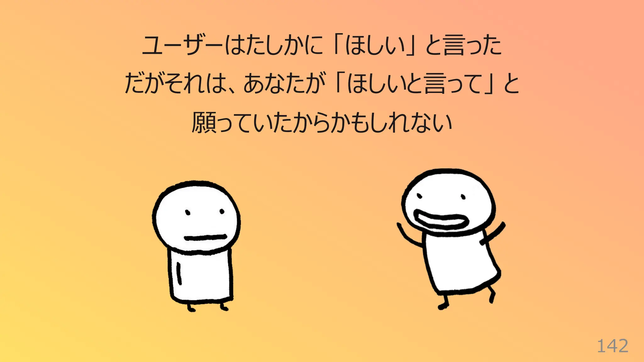 142
ユーザーはたしかに 「ほしい」 と⾔った
だがそれは、あなたが 「ほしいと⾔って」 と
願っていたからかもしれない
 