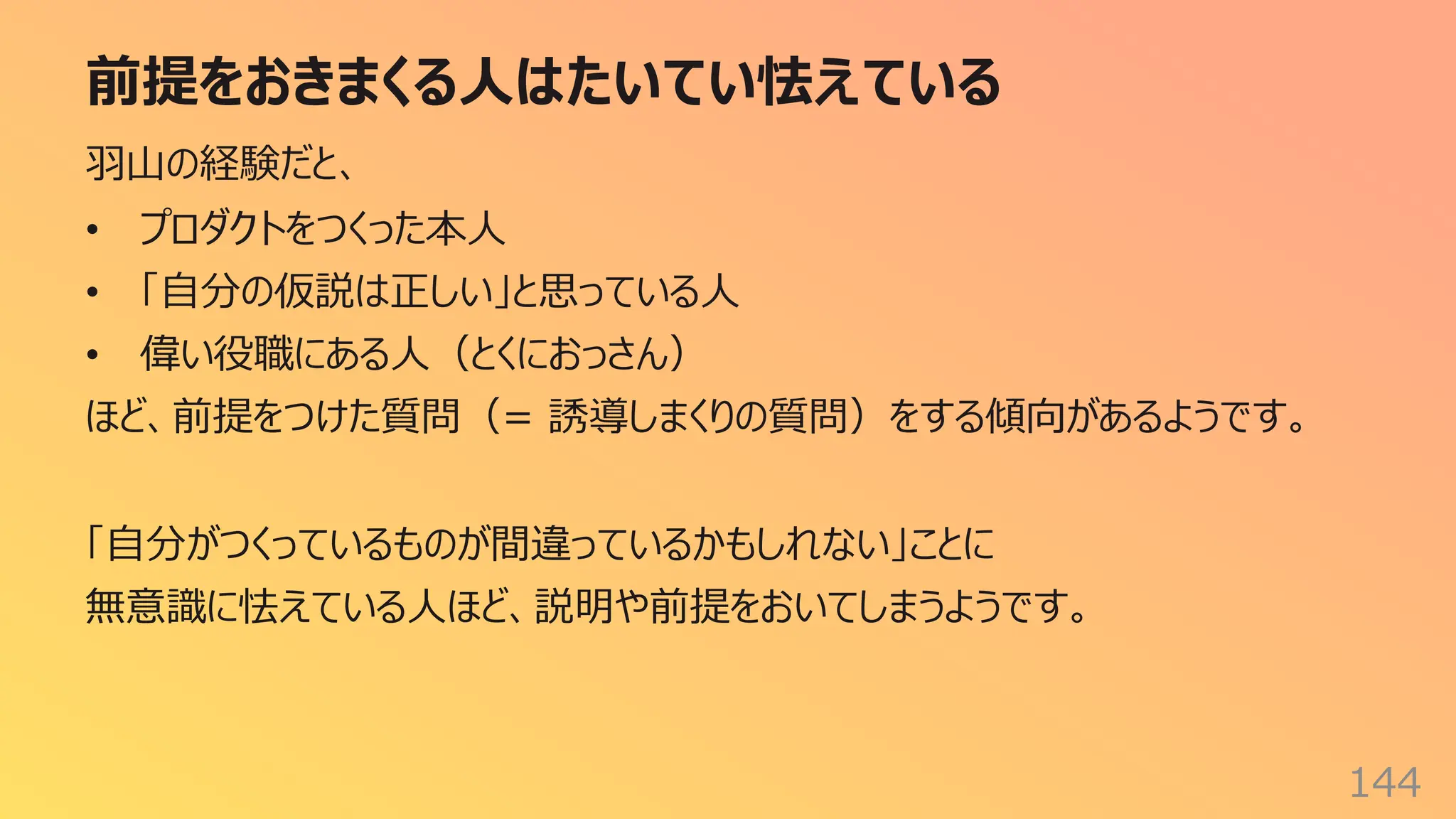 前提をおきまくる⼈はたいてい怯えている
144
⽻⼭の経験だと、
• プロダクトをつくった本⼈
• 「⾃分の仮説は正しい」と思っている⼈
• 偉い役職にある⼈（とくにおっさん）
ほど、前提をつけた質問（= 誘導しまくりの質問）をする傾向があるようです。
「⾃分がつくっているものが間違っているかもしれない」ことに
無意識に怯えている⼈ほど、説明や前提をおいてしまうようです。
 