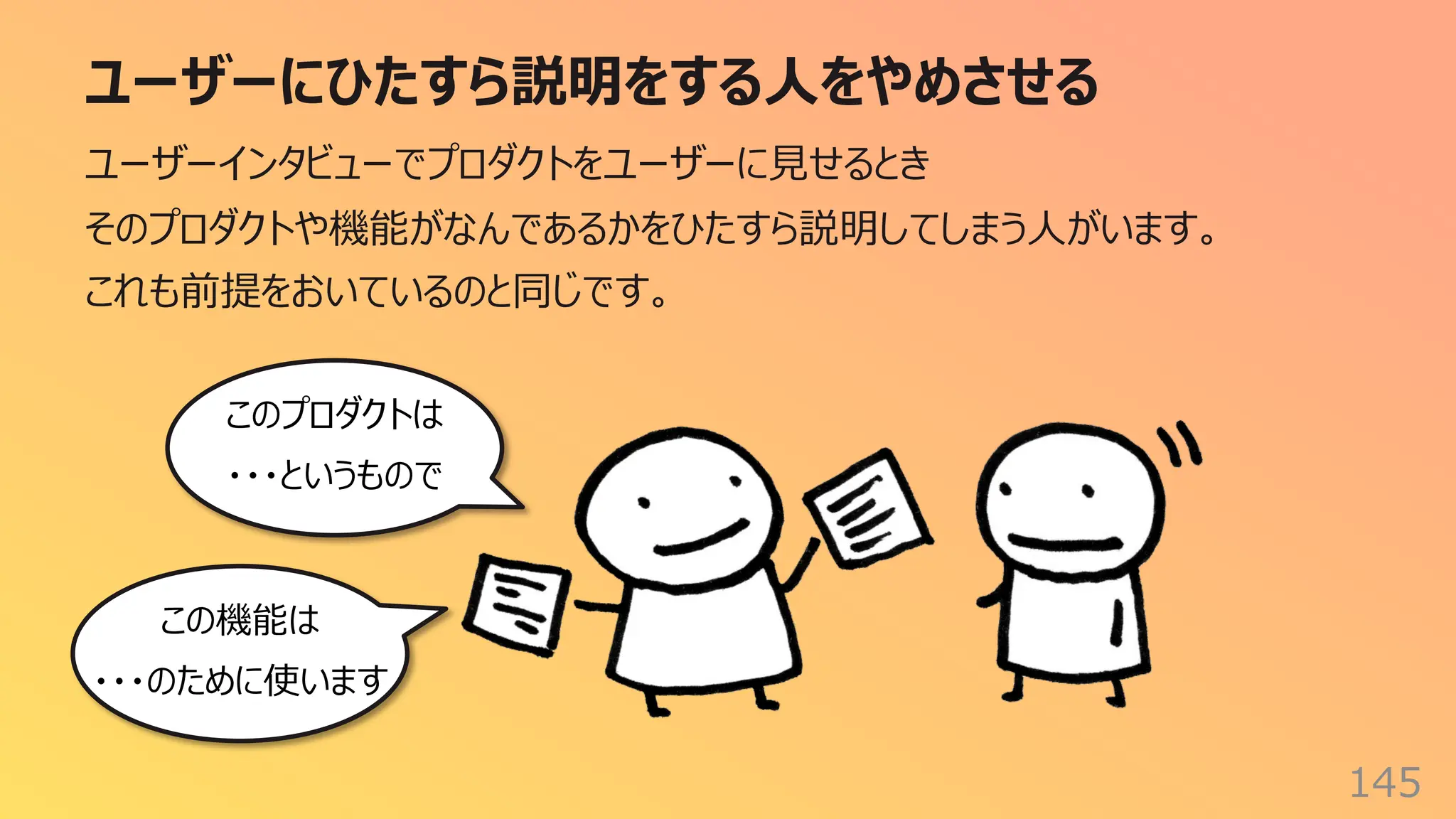 ユーザーにひたすら説明をする⼈をやめさせる
145
ユーザーインタビューでプロダクトをユーザーに⾒せるとき
そのプロダクトや機能がなんであるかをひたすら説明してしまう⼈がいます。
これも前提をおいているのと同じです。
このプロダクトは
・・・というもので
この機能は
・・・のために使います
 