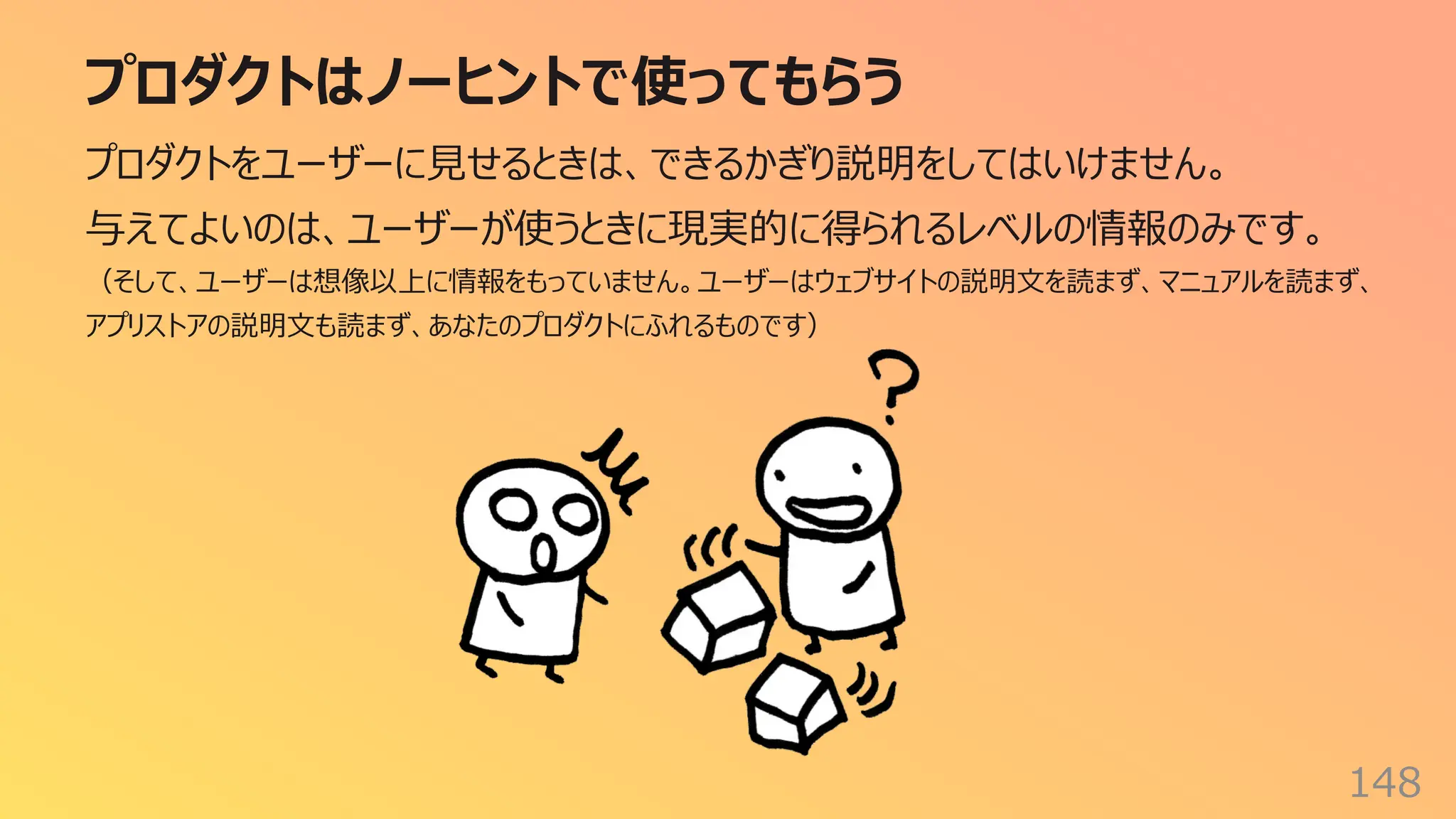 プロダクトはノーヒントで使ってもらう
148
プロダクトをユーザーに⾒せるときは、できるかぎり説明をしてはいけません。
与えてよいのは、ユーザーが使うときに現実的に得られるレベルの情報のみです。
（そして、ユーザーは想像以上に情報をもっていません。ユーザーはウェブサイトの説明⽂を読まず、マニュアルを読まず、
アプリストアの説明⽂も読まず、あなたのプロダクトにふれるものです）
 