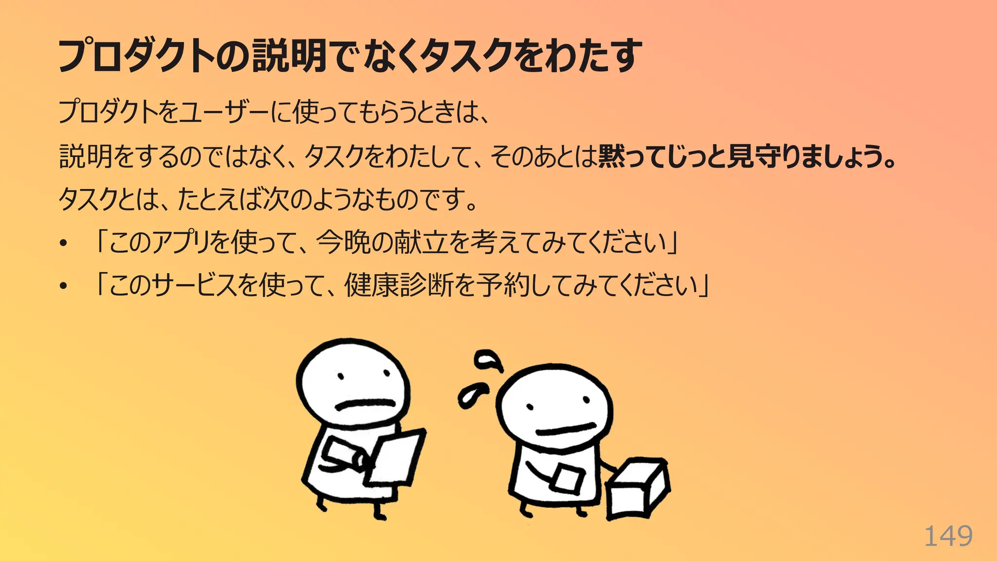 プロダクトの説明でなくタスクをわたす
149
プロダクトをユーザーに使ってもらうときは、
説明をするのではなく、タスクをわたして、そのあとは黙ってじっと⾒守りましょう。
タスクとは、たとえば次のようなものです。
• 「このアプリを使って、今晩の献⽴を考えてみてください」
• 「このサービスを使って、健康診断を予約してみてください」
 