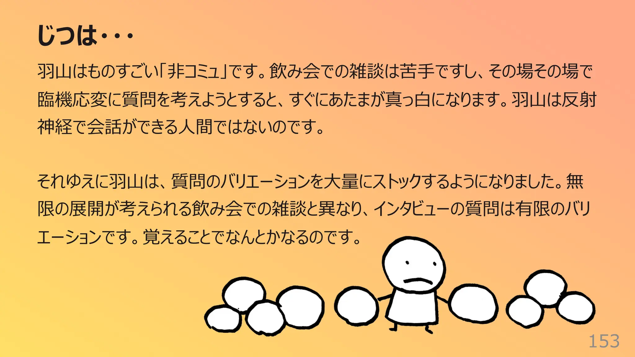 じつは・・・
153
⽻⼭はものすごい「⾮コミュ」です。飲み会での雑談は苦⼿ですし、その場その場で
臨機応変に質問を考えようとすると、すぐにあたまが真っ⽩になります。⽻⼭は反射
神経で会話ができる⼈間ではないのです。
それゆえに⽻⼭は、質問のバリエーションを⼤量にストックするようになりました。無
限の展開が考えられる飲み会での雑談と異なり、インタビューの質問は有限のバリ
エーションです。覚えることでなんとかなるのです。
 