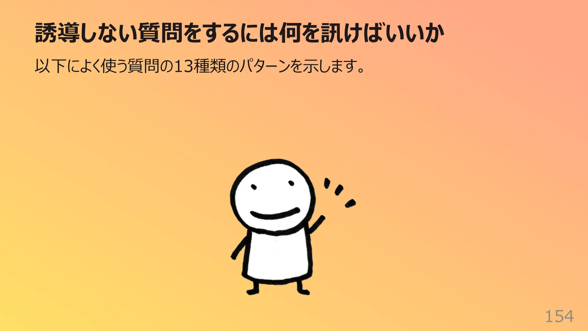 誘導しない質問をするには何を訊けばいいか
154
以下によく使う質問の13種類のパターンを⽰します。
 