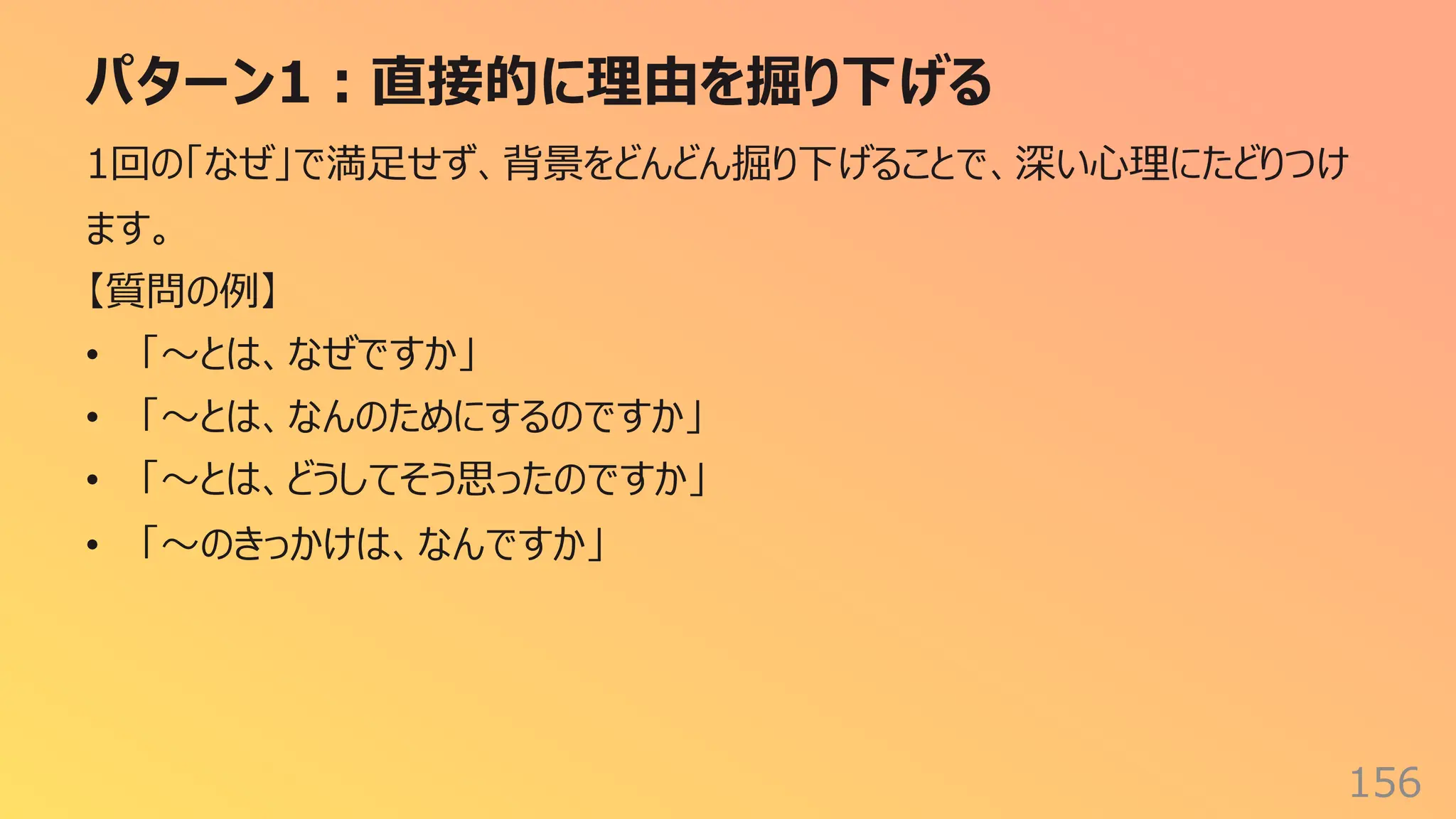 パターン1︓直接的に理由を掘り下げる
156
1回の「なぜ」で満⾜せず、背景をどんどん掘り下げることで、深い⼼理にたどりつけ
ます。
【質問の例】
• 「〜とは、なぜですか」
• 「〜とは、なんのためにするのですか」
• 「〜とは、どうしてそう思ったのですか」
• 「〜のきっかけは、なんですか」
 