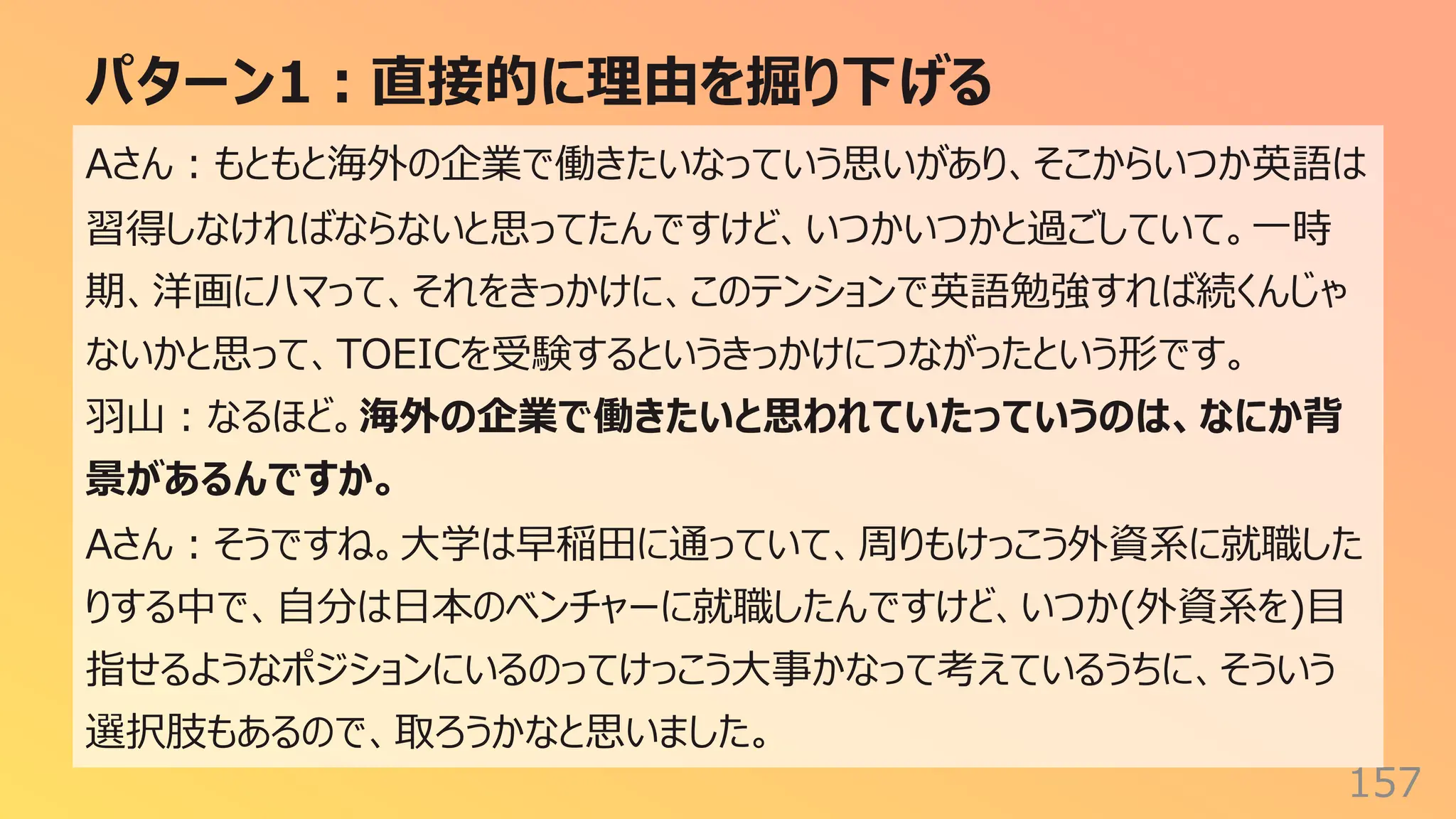 パターン1︓直接的に理由を掘り下げる
157
Aさん︓もともと海外の企業で働きたいなっていう思いがあり、そこからいつか英語は
習得しなければならないと思ってたんですけど、いつかいつかと過ごしていて。⼀時
期、洋画にハマって、それをきっかけに、このテンションで英語勉強すれば続くんじゃ
ないかと思って、TOEICを受験するというきっかけにつながったという形です。
⽻⼭︓なるほど。海外の企業で働きたいと思われていたっていうのは、なにか背
景があるんですか。
Aさん︓そうですね。⼤学は早稲⽥に通っていて、周りもけっこう外資系に就職した
りする中で、⾃分は⽇本のベンチャーに就職したんですけど、いつか(外資系を)⽬
指せるようなポジションにいるのってけっこう⼤事かなって考えているうちに、そういう
選択肢もあるので、取ろうかなと思いました。
 