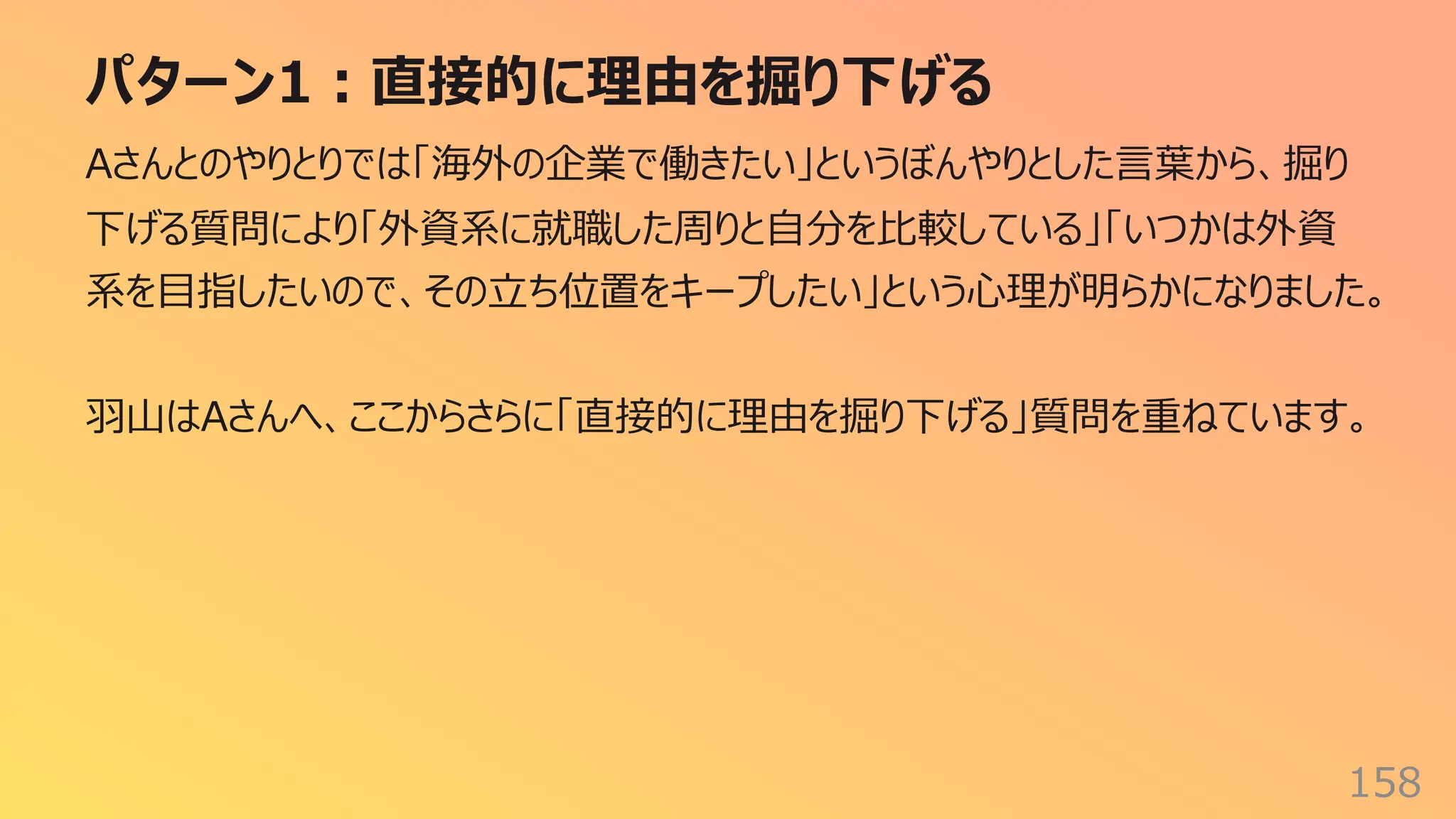 パターン1︓直接的に理由を掘り下げる
158
Aさんとのやりとりでは「海外の企業で働きたい」というぼんやりとした⾔葉から、掘り
下げる質問により「外資系に就職した周りと⾃分を⽐較している」「いつかは外資
系を⽬指したいので、その⽴ち位置をキープしたい」という⼼理が明らかになりました。
⽻⼭はAさんへ、ここからさらに「直接的に理由を掘り下げる」質問を重ねています。
 
