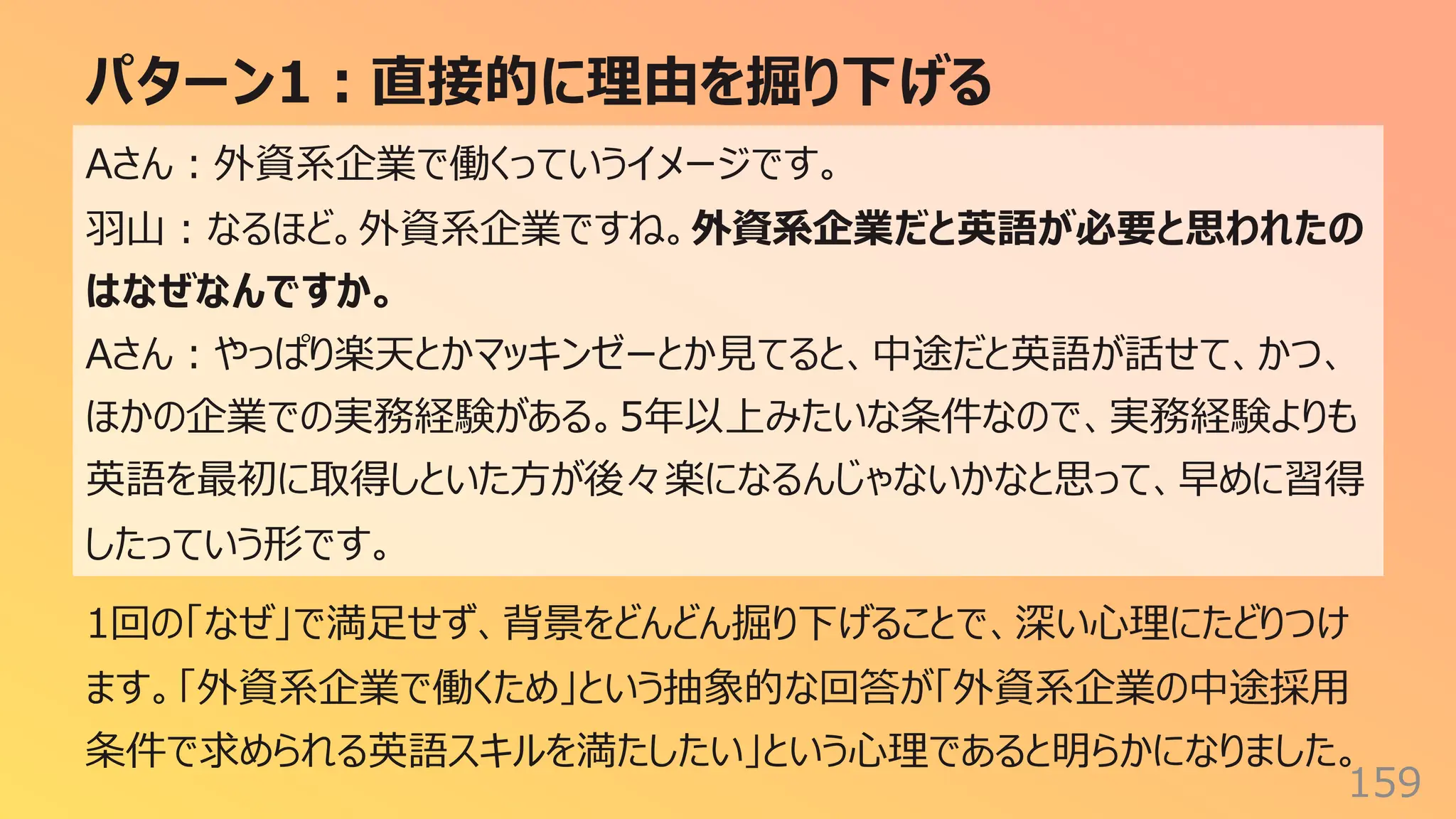 パターン1︓直接的に理由を掘り下げる
159
Aさん︓外資系企業で働くっていうイメージです。
⽻⼭︓なるほど。外資系企業ですね。外資系企業だと英語が必要と思われたの
はなぜなんですか。
Aさん︓やっぱり楽天とかマッキンゼーとか⾒てると、中途だと英語が話せて、かつ、
ほかの企業での実務経験がある。5年以上みたいな条件なので、実務経験よりも
英語を最初に取得しといた⽅が後々楽になるんじゃないかなと思って、早めに習得
したっていう形です。
1回の「なぜ」で満⾜せず、背景をどんどん掘り下げることで、深い⼼理にたどりつけ
ます。「外資系企業で働くため」という抽象的な回答が「外資系企業の中途採⽤
条件で求められる英語スキルを満たしたい」という⼼理であると明らかになりました。
 