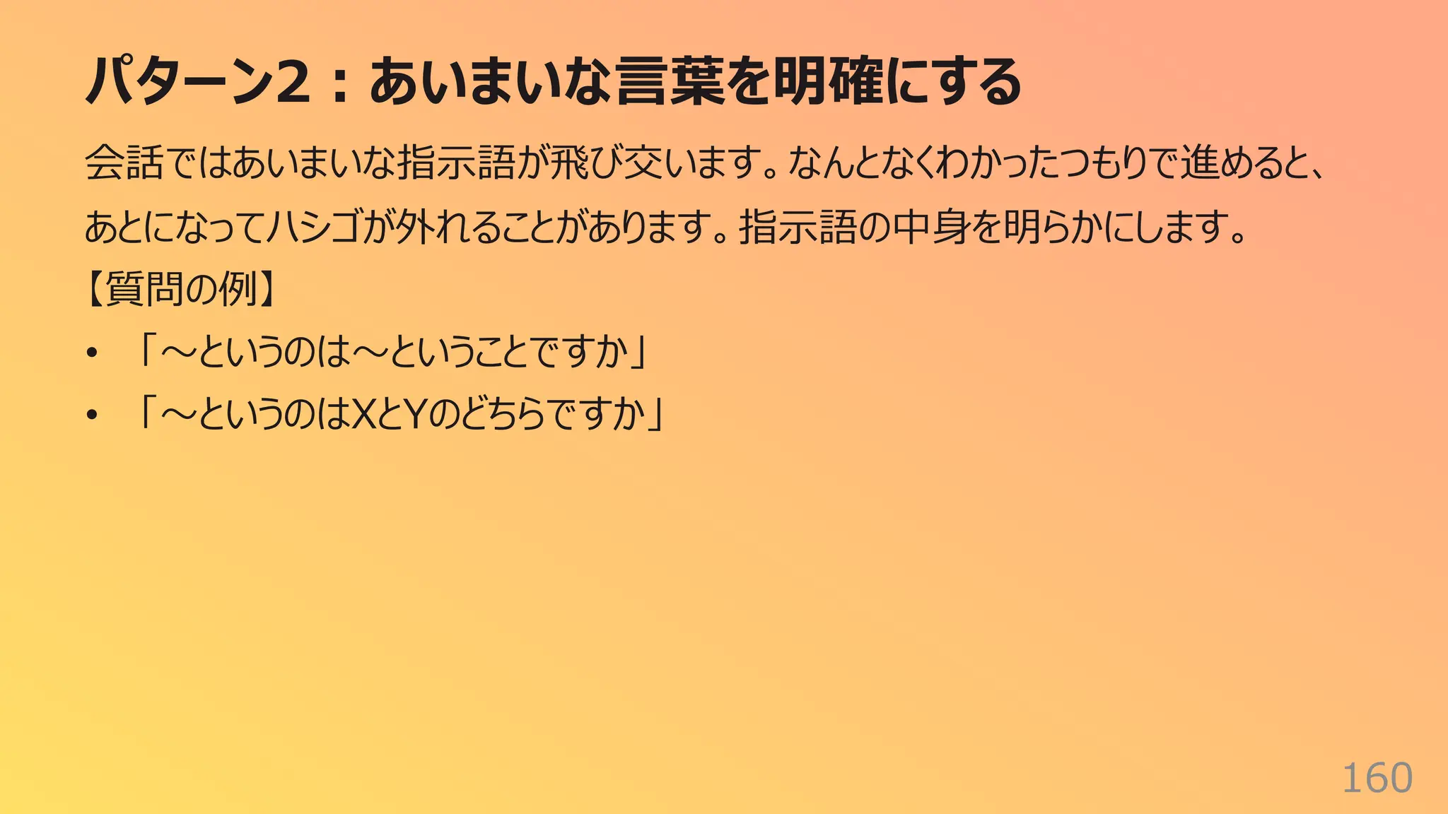 パターン2︓あいまいな⾔葉を明確にする
160
会話ではあいまいな指⽰語が⾶び交います。なんとなくわかったつもりで進めると、
あとになってハシゴが外れることがあります。指⽰語の中⾝を明らかにします。
【質問の例】
• 「〜というのは〜ということですか」
• 「〜というのはXとYのどちらですか」
 