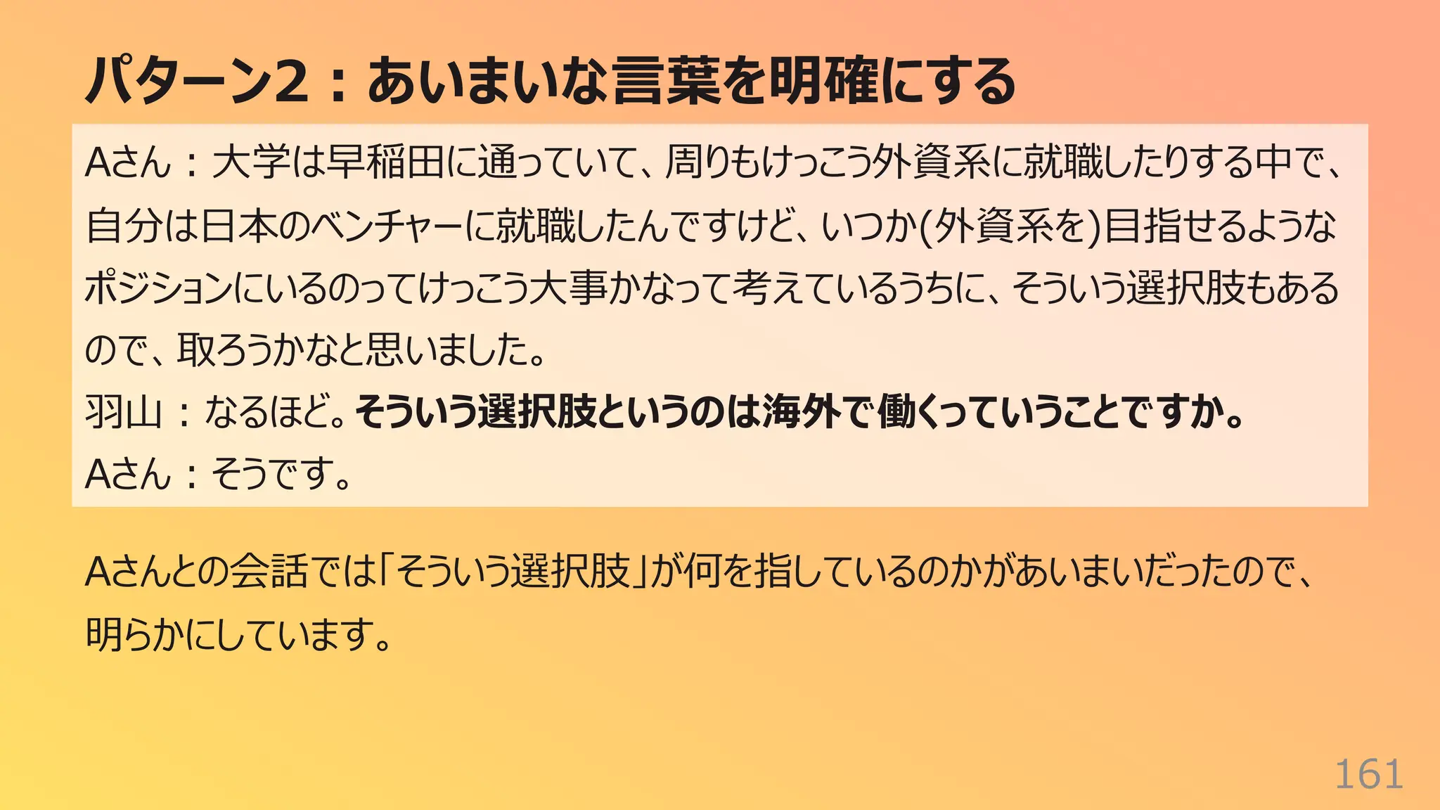 パターン2︓あいまいな⾔葉を明確にする
161
Aさん︓⼤学は早稲⽥に通っていて、周りもけっこう外資系に就職したりする中で、
⾃分は⽇本のベンチャーに就職したんですけど、いつか(外資系を)⽬指せるような
ポジションにいるのってけっこう⼤事かなって考えているうちに、そういう選択肢もある
ので、取ろうかなと思いました。
⽻⼭︓なるほど。そういう選択肢というのは海外で働くっていうことですか。
Aさん︓そうです。
Aさんとの会話では「そういう選択肢」が何を指しているのかがあいまいだったので、
明らかにしています。
 
